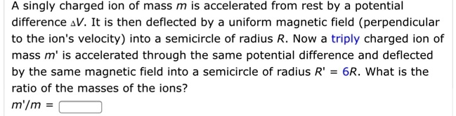A singly charged ion of mass m is accelerated from rest by a potential difference ?V. It is then deflected by a uniform magnetic field (perpendicular to the ion's velocity) into a semicircle of radius R. Now a triply charged ion of mass m' is accelerated through the same potential difference and deflected by the same magnetic field into a semicircle of radius R' = 6R. What is the ratio of the masses of the ions?
m'/m =