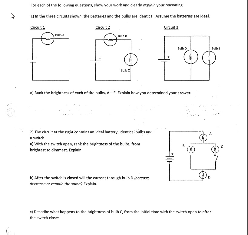 For each of the following questions, show your work and clearly explain your reasoning.

1) In the three circuits shown, the batteries and the bulbs are identical. Assume the batteries are ideal.

Circuit 1
Bulb A

Circuit 2
Bulb B
Bulb C

Circuit 3
Bulb D
Bulb E

a) Rank the brightness of each of the bulbs, A – E. Explain how you determined your answer.

2) The circuit at the right contains an ideal battery, identical bulbs and a switch.
a) With the switch open, rank the brightness of the bulbs, from brightest to dimmest. Explain.

b) After the switch is closed will the current through bulb D increase, decrease or remain the same? Explain.

c) Describe what happens to the brightness of bulb C, from the initial time with the switch open to after the switch closes.