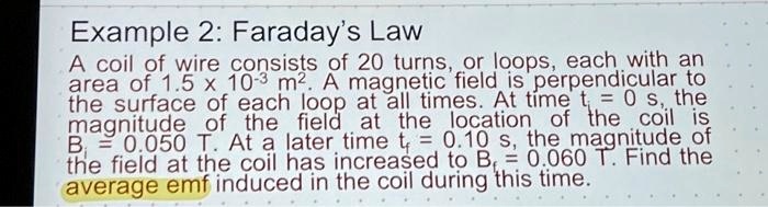 Example 2: Faraday's Law
A coil of wire consists of 20 turns, or loops, each with an
area of 1.5 x 10^-3 m^2. A magnetic field is perpendicular to
the surface of each loop at all times. At time t = 0 s, the
magnitude of the field at the location of the coil is
Bi = 0.050 T. At a later time tf = 0.10 s, the magnitude of
the field at the coil has increased to Bf = 0.060 T. Find the
average emf induced in the coil during this time.