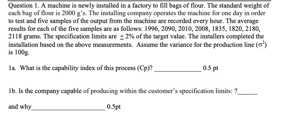 Question 1. A machine is newly installed in a factory to fill bags of flour. The standard weight of each bag of flour is 2000 g's. The installing company operates the machine for one day in order to test and five samples of the output from the machine are recorded every hour. The average results for each of the five samples are as follows: 1996, 2090, 2010, 2008, 1835, 1820, 2180, 2118 grams. The specification limits are ± 2% of the target value. The installers completed the installation based on the above measurements. Assume the variance for the production line (?²) is 100g.

1a. What is the capability index of this process (Cp)?

1b. Is the company capable of producing within the customer’s specification limits: ?
and why