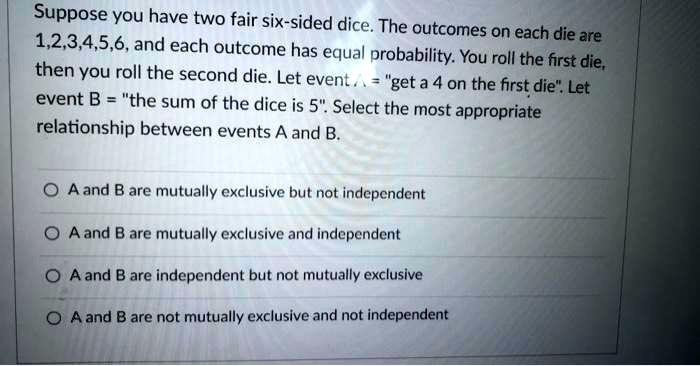 Suppose you have two fair six-sided dice. The outcomes on each die are 1,2,3,4,5,6, and each outcome has equal probability. You roll the first die, then you roll the second die. Let event A = "get a 4 on the first die". Let event B = "the sum of the dice is 5". Select the most appropriate relationship between events A and B.

A and B are mutually exclusive but not independent
A and B are mutually exclusive and independent
A and B are independent but not mutually exclusive
A and B are not mutually exclusive and not independent