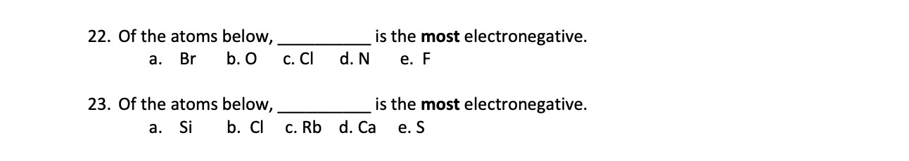 22. Of the atoms below,  is the most electronegative.
a. Br b. O c. Cl d. N e. F
23. Of the atoms below,  is the most electronegative.
a. Si b. Cl c. Rb d. Ca e. S
