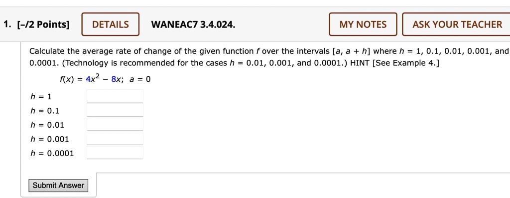 1. [-/2 Points]
DETAILS
WANEAC7 3.4.024.
MY NOTES
ASK YOUR TEACHER
Calculate the average rate of change of the given function f over the intervals [a, a + h] where h = 1, 0.1, 0.01, 0.001, and
0.0001. (Technology is recommended for the cases h = 0.01, 0.001, and 0.0001.) HINT [See Example 4.]
f(x) = 4x^2 - 8x; a = 0
h = 1
h = 0.1
h = 0.01
h = 0.001
h = 0.0001
Submit Answer