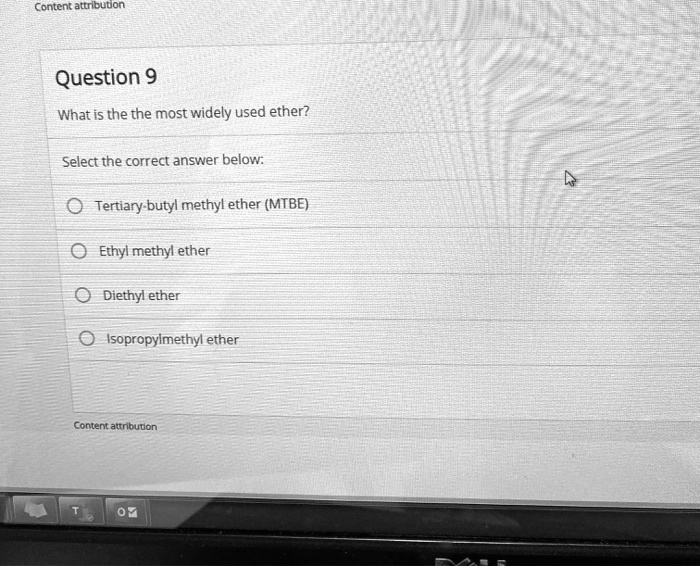 Question 9
What is the the most widely used ether?
Select the correct answer below:
Tertiary-butyl methyl ether (MTBE)
Ethyl methyl ether
Diethyl ether
Isopropylmethyl ether