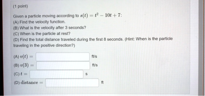 Given a particle moving according to s(t) = t^2 - 10t + 7:
(A) Find the velocity function.
(B) What is the velocity after 3 seconds?
(C) When is the particle at rest?
(D) Find the total distance traveled during the first 8 seconds. (Hint: When is the particle traveling in the positive direction?)
(A) v(t) = ft/s
(B) v(3) = ft/s
(C) t = s
(D) distance = ft