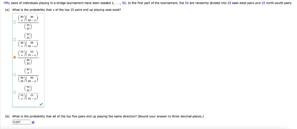 Fifty pairs of individuals playing in a bridge tournament have been seeded 1, ..., 50. In the first part of the tournament, the 50 are randomly divided into 25 east-west pairs and 25 north-south pairs. (a) What is the probability that x of the top 25 pairs end up playing east-west? (b) What is the probability that all of the top five pairs end up playing the same direction? (Round your answer to three decimal places.)
