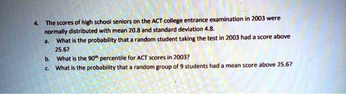 the scores of high school seniors on the act college entrance examination in 2003 were normally dlstributed with mean 208 and standard deviation 48 what is the probability that a random stud 78077