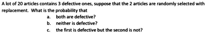A lot of 20 articles contains 3 defective ones, suppose that the 2 articles are randomly selected with replacement. What is the probability that
a. both are defective?
b. neither is defective?
c. the first is defective but the second is not?