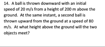 14 a ball is thrown downward with an initial speed of 20 ms from a height of 200 m above the ground at the same instant a second ball is thrown upward from the ground at a speed of 80 ms at  10416