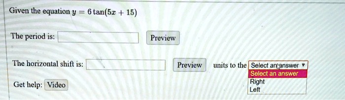 Given the equation y = 6 tan(5x + 15)
The period is:
The horizontal shift is:
units to the Select an answer
Get help: Video