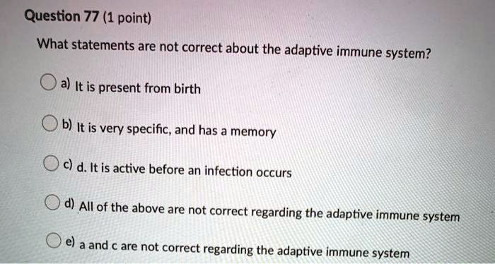 Question 77 (1 point)
What statements are not correct about the adaptive immune system?
a) It is present from birth
b) It is very specific, and has a memory
c) d. It is active before an infection occurs
d) All of the above are not correct regarding the adaptive immune system
e) a and c are not correct regarding the adaptive immune system