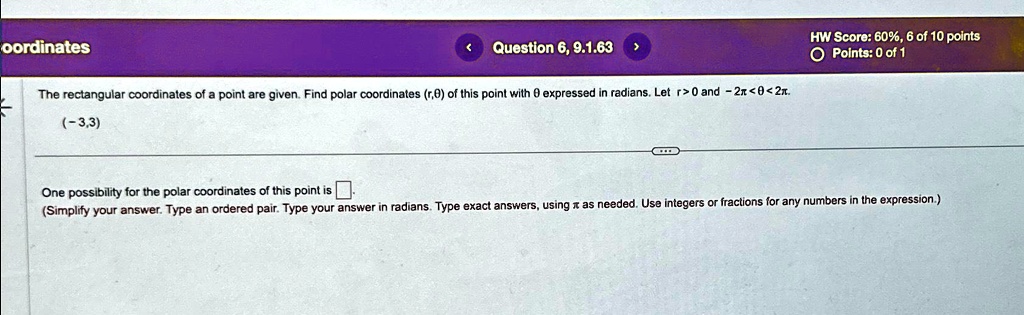 oordinates
Question 6, 9.1.63
The rectangular coordinates of a point are given. Find polar coordinates (r,θ) of this point with θ expressed in radians. Let r > 0 and -2π < θ < 2π.
(-3,3)
HW Score: 60%, 6 of 10 points
O Points: 0 of 1
One possibility for the polar coordinates of this point is (Simplify your answer. Type an ordered pair. Type your answer in radians. Type exact answers, usingπas needed. Use integers or fractions for any numbers in the expression.)