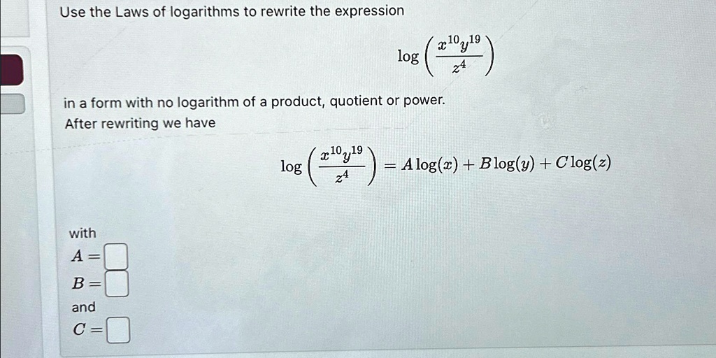 Use the Laws of logarithms to rewrite the expression
log((x^10y^19)/(z^4))
in a form with no logarithm of a product, quotient or power.
After rewriting we have
log((x^10y^19)/(z^4)) = Alog(x) + Blog(y) + Clog(z)
with
A = 
B = 
and
C =