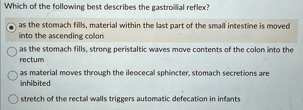 Which of the following best describes the gastroilial reflex?
as the stomach fills, material within the last part of the small intestine is moved
into the ascending colon
as the stomach fills, strong peristaltic waves move contents of the colon into the
rectum
as material moves through the ileocecal sphincter, stomach secretions are
inhibited
stretch of the rectal walls triggers automatic defecation in infants