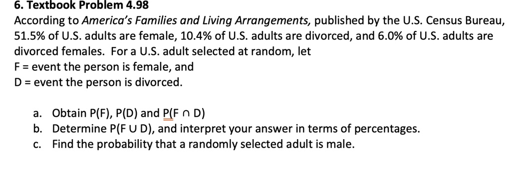 According to America's Families and Living Arrangements, published by the U.S. Census Bureau, 51.5% of U.S. adults are female, 10.4% of U.S. adults are divorced, and 6.0% of U.S. adults are divorced females. For a U.S. adult selected at random, let
F = event the person is female, and
D = event the person is divorced.

a. Obtain P(F), P(D) and P(F ? D)
b. Determine P(F ? D), and interpret your answer in terms of percentages.
c. Find the probability that a randomly selected adult is male.