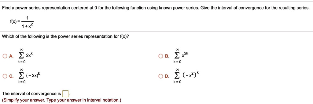 Find a power series representation centered at 0 for the following function using known power series. Give the interval of convergence for the resulting series.

f(x) = 1 / (1 + x^2)

Which of the following is the power series representation for f(x)?

A. sumk=0^infinity 2x^k
B. sumk=0^infinity x^(2k)
C. sumk=0^infinity (-2x)^k
D. sumk=0^infinity (-x^2)^k

The interval of convergence is [ ].
(Simplify your answer. Type your answer in interval notation.)