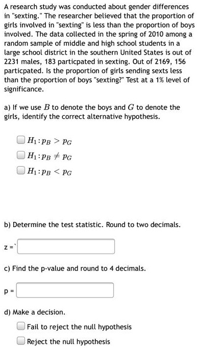 A research study was conducted about gender differences
in "sexting." The researcher believed that the proportion of
girls involved in "sexting" is less than the proportion of boys
involved. The data collected in the spring of 2010 among a
random sample of middle and high school students in a
large school district in the southern United States is out of
2231 males, 183 particpated in sexting. Out of 2169, 156
particpated. Is the proportion of girls sending sexts less
than the proportion of boys "sexting?" Test at a 1% level of
significance.

a) If we use B to denote the boys and G to denote the
girls, identify the correct alternative hypothesis.

H1: pB > pG
H1: pB 
eq pG
H1: pB < pG

b) Determine the test statistic. Round to two decimals.

z =

c) Find the p-value and round to 4 decimals.

p =

d) Make a decision.

Fail to reject the null hypothesis
Reject the null hypothesis