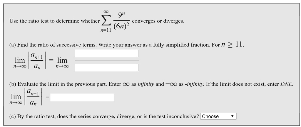 Use the ratio test to determine whether ?n=11^? frac9^n(6n)^2 converges or diverges.

(a) Find the ratio of successive terms. Write your answer as a fully simplified fraction. For n ? 11,
limn ? ? | fracan+1an | = limn ? ?

(b) Evaluate the limit in the previous part. Enter ? as infinity and -? as -infinity. If the limit does not exist, enter DNE.
limn ? ? | fracan+1an | =

(c) By the ratio test, does the series converge, diverge, or is the test inconclusive? Choose