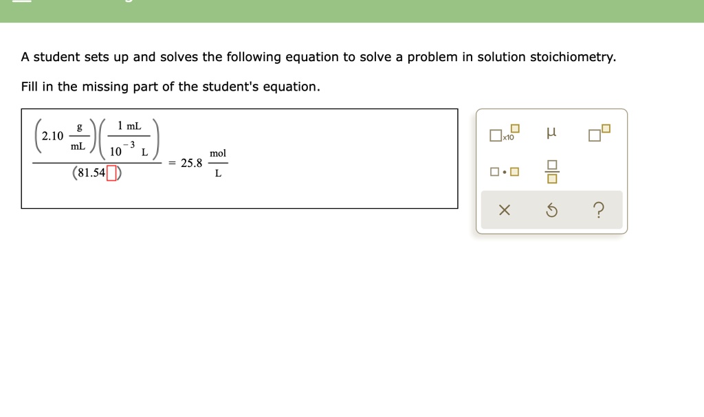 A student sets up and solves the following equation to solve a problem in solution stoichiometry.
Fill in the missing part of the student's equation.
frac(2.10 fracgmL)(frac1 	ext mL10^-3 	ext L)(81.54 	extoxed) = 25.8 fracmolL