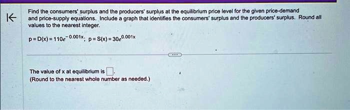 Find the consumers' surplus and the producers' surplus at the equilibrium price level for the given price-demand and price-supply equations. Include a graph that identifies the consumers' surplus and the producers' surplus. Round all values to the nearest integer.p = D(x) = 110e^-0.001x; p = S(x) = 30e^0.001xThe value of x at equilibrium is(Round to the nearest whole number as needed.)