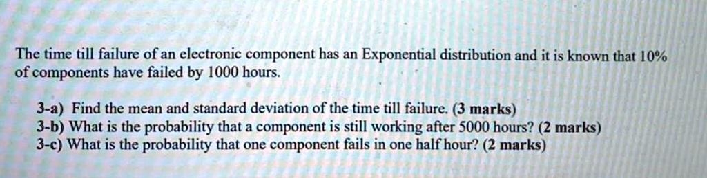 The time till failure of an electronic component has an Exponential distribution and it is known that 10% of components have failed by 1000 hours.

3-a) Find the mean and standard deviation of the time till failure. (3 marks)
3-b) What is the probability that a component is still working after 5000 hours? (2 marks)
3-c) What is the probability that one component fails in one half hour? (2 marks)