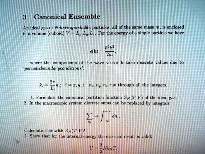 3 Canonical Ensemble
An ideal gas of N distinguishable particles, all of the same mass m, is enclosed
in a volume (cuboid) V = LxLyLz. For the energy of a single particle we have
epsilon(k) = frachbar^2k^22m,
where the components of the wave vector k take discrete values due to
'periodic boundary conditions':
ki = frac2piLini; i = x, y, z. nx, ny, nz run through all the integers.
1. Formulate the canonical partition function ZN(T, V) of the ideal gas.
2. In the macroscopic system discrete sums can be replaced by integrals:
sumni ightarrow int-infty^infty dni.
Calculate therewith ZN(T, V)!
3. Show that for the internal energy the classical result is valid:
U = frac32N kB T.