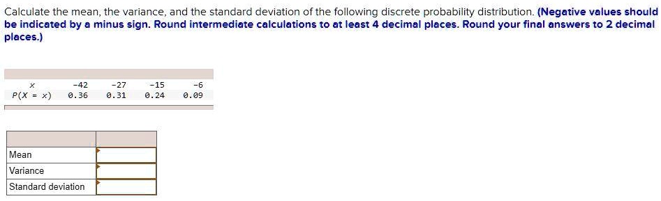 Calculate the mean, the variance, and the standard deviation of the following discrete probability distribution. (Negative values should be indicated by a minus sign. Round intermediate calculations to at least 4 decimal places. Round your final answers to 2 decimal places.)

x: -42, -27, -15, -6
P(X = x): 0.36, 0.31, 0.24, 0.09

Mean
Variance
Standard deviation