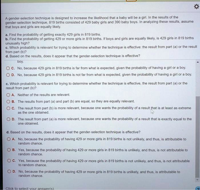 A gender-selection technique is designed to increase the likelihood that a baby will be a girl. In the results of the gender-selection technique, 819 births consisted of 429 baby girls and 390 baby boys. In analyzing these results, assume that boys and girls are equally likely.
a. Find the probability of getting exactly 429 girls in 819 births.
b. Find the probability of getting 429 or more girls in 819 births. If boys and girls are equally likely, is 429 girls in 819 births unusually high?
c. Which probability is relevant for trying to determine whether the technique is effective: the result from part (a) or the result from part (b)?
d. Based on the results, does it appear that the gender-selection technique is effective?
C. No, because 429 girls in 819 births is far from what is expected, given the probability of having a girl or a boy.
D. No, because 429 girls in 819 births is not far from what is expected, given the probability of having a girl or a boy.
c. Which probability is relevant for trying to determine whether the technique is effective, the result from part (a) or the result from part (b)?
A. Neither of the results are relevant.
B. The results from part (a) and part (b) are equal, so they are equally relevant.
C. The result from part (b) is more relevant, because one wants the probability of a result that is at least as extreme as the one obtained.
D. The result from part (a) is more relevant, because one wants the probability of a result that is exactly equal to the one obtained.
d. Based on the results, does it appear that the gender-selection technique is effective?
A. No, because the probability of having 429 or more girls in 819 births is not unlikely, and thus, is attributable to random chance.
B. Yes, because the probability of having 429 or more girls in 819 births is unlikely, and thus, is not attributable to random chance.
C. Yes, because the probability of having 429 or more girls in 819 births is not unlikely, and thus, is not attributable to random chance.
D. No, because the probability of having 429 or more girls in 819 births is unlikely, and thus, is attributable to random chance.