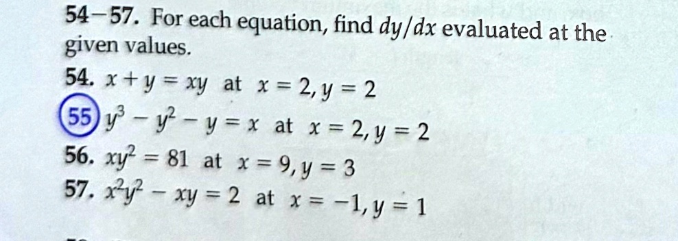 54-57. For each equation, find (dy)/(dx) evaluated at the given values.
54. x + y = xy at x = 2, y = 2
55. y^3 - y^2 - y = x at x = 2, y = 2
56. xy^2 = 81 at x = 9, y = 3
57. x^2y^2 - xy = 2 at x = -1, y = 1