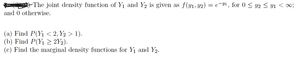 The joint density function of Y1 and Y2 is given as f(y1, y2) = e^-y1, for 0 <= y2 <= y1 < infinity; and 0 otherwise.

(a) Find P(Y1 < 2, Y2 > 1).
(b) Find P(Y1 >= 2Y2).
(c) Find the marginal density functions for Y1 and Y2.