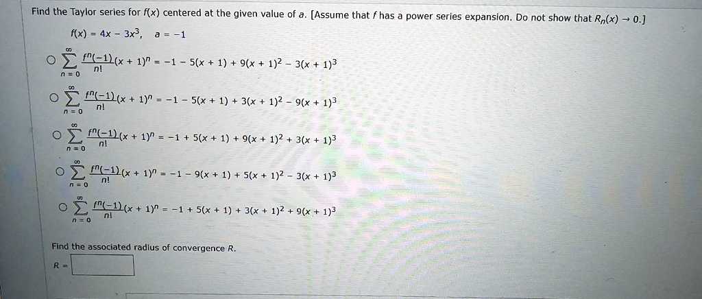 Find the Taylor series for f(x) centered at the given value of a. [Assume that f has a power series expansion. Do not show that Rn(x) ? 0.]
f(x) = 4x - 3x^3, a = -1

? (n=0 to ?) f^n(-1)/n! (x + 1)^n = -1 - 5(x + 1) + 9(x + 1)^2 - 3(x + 1)^3
? (n=0 to ?) f^n(-1)/n! (x + 1)^n = -1 - 5(x + 1) + 3(x + 1)^2 - 9(x + 1)^3
? (n=0 to ?) f^n(-1)/n! (x + 1)^n = -1 + 5(x + 1) + 9(x + 1)^2 + 3(x + 1)^3
? (n=0 to ?) f^n(-1)/n! (x + 1)^n = -1 - 9(x + 1) + 5(x + 1)^2 - 3(x + 1)^3
? (n=0 to ?) f^n(-1)/n! (x + 1)^n = -1 + 5(x + 1) + 3(x + 1)^2 + 9(x + 1)^3

Find the associated radius of convergence R.
R =