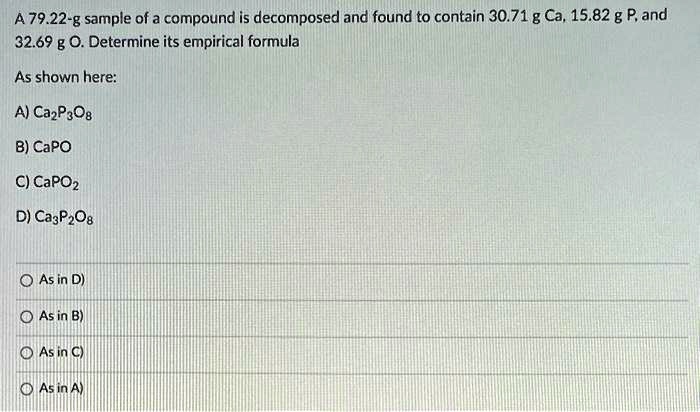 A 79.22-g sample of a compound is decomposed and found to contain 30.71 g Ca, 15.82 g P, and 32.69 g O. Determine its empirical formula

As shown here:

A) Ca2P3O8
B) CaPO
C) CaPO2
D) Ca3P2O8

As in D)
As in B)
As in C)
As in A)