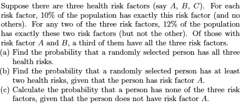 Suppose there are three health risk factors (say A, B, C). For each risk factor, 10% of the population has exactly this risk factor (and no others). For any two of the three risk factors, 12% of the population has exactly these two risk factors (but not the other). Of those with risk factor A and B, a third of them have all the three risk factors.
(a) Find the probability that a randomly selected person has all three health risks.
(b) Find the probability that a randomly selected person has at least two health risks, given that the person has risk factor A.
(c) Calculate the probability that a person has none of the three risk factors, given that the person does not have risk factor A.