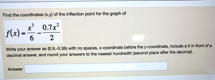 Find the coordinates (x,y) of the inflection point for the graph of
f(x) = fracx^36 - frac0.7x^22
Write your answer as (0.9,-0.36) with no spaces, x-coordinate before the y-coordinate, include a 0 in front of a
decimal answer, and round your answers to the nearest hundredth (second place after the decimal).
Answer: