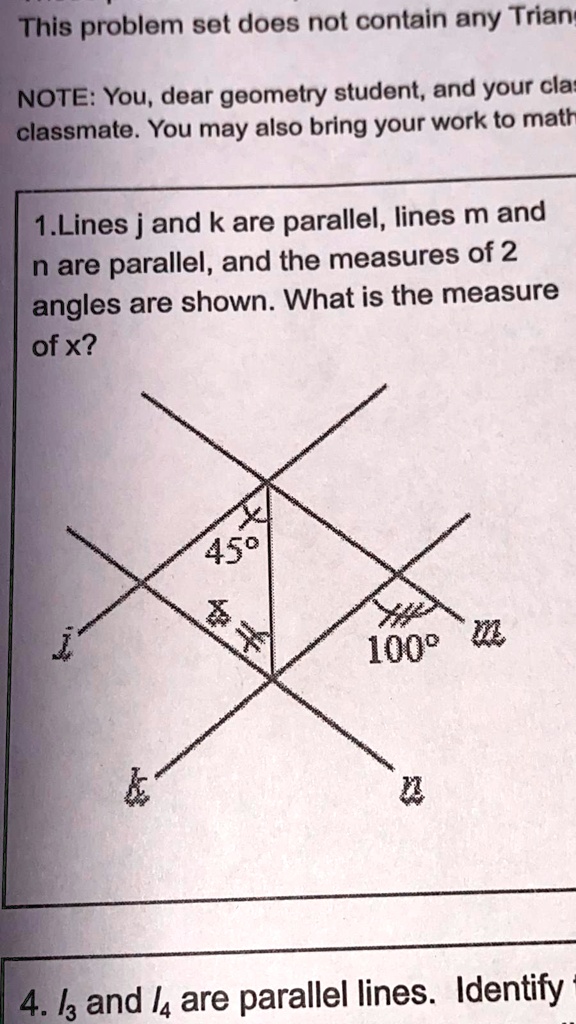 This problem set does not contain any Triang
NOTE: You, dear geometry student, and your clas
classmate. You may also bring your work to math
1.Lines j and k are parallel, lines m and
n are parallel, and the measures of 2
angles are shown. What is the measure
of x?
45°
100°
   
n
4. /3 and /4 are parallel lines. Identify