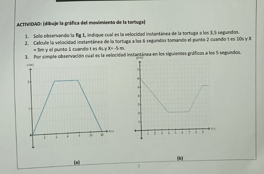 ACTIVIDAD: (dibuje la gráfica del movimiento de la tortuga)
1. Solo observando la fig 1 , indique cual es la velocidad instantánea de la tortuga a los 3,5 segundos.
2. Calcule la velocidad instantánea de la tortuga a los 6 segundos tomando el punto 2 cuando tes 10 s y X =3  m y el punto 1 cuando t es 4  s . y X=-5  m.
3. Por simple observación cual es la velocidad instantánea en los siguientes gráficos a los 5 segundos.
(a)
(b)