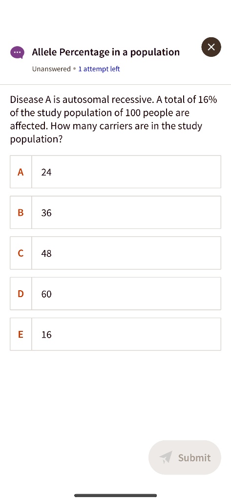 Allele Percentage in a population
Disease A is autosomal recessive. A total of 16% of the study population of 100 people are affected. How many carriers are in the study population?
A 24
B 36
C 48
D 60
E 16