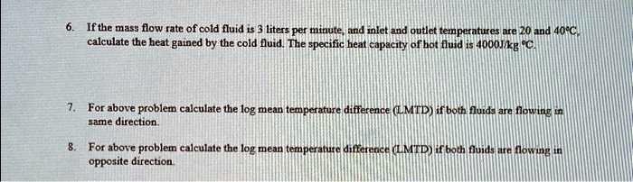 6. If the mass flow rate of cold fluid is 3 liters per minute, and inlet and outlet temperatures are 20 and 40°C,
calculate the heat gained by the cold fluid. The specific heat capacity of hot fluid is 4000J/kg °C.
7. For above problem calculate the log mean temperature difference (LMTD) if both fluids are flowing in
same direction.
8. For above problem calculate the log mean temperature difference (LMTD) if both fluids are flowing in
opposite direction.