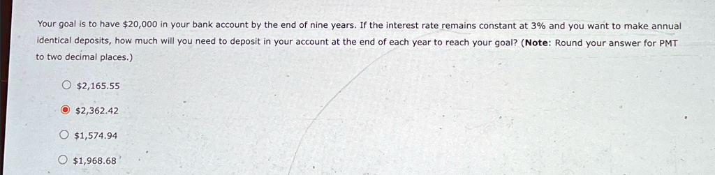 Your goal is to have 20,000 in your bank account by the end of nine years. If the interest rate remains constant at 3% and you want to make annual
identical deposits, how much will you need to deposit in your account at the end of each year to reach your goal? (Note: Round your answer for PMT
to two decimal places.)
?2,165.55
2,362.421,574.94
? 1,968.68