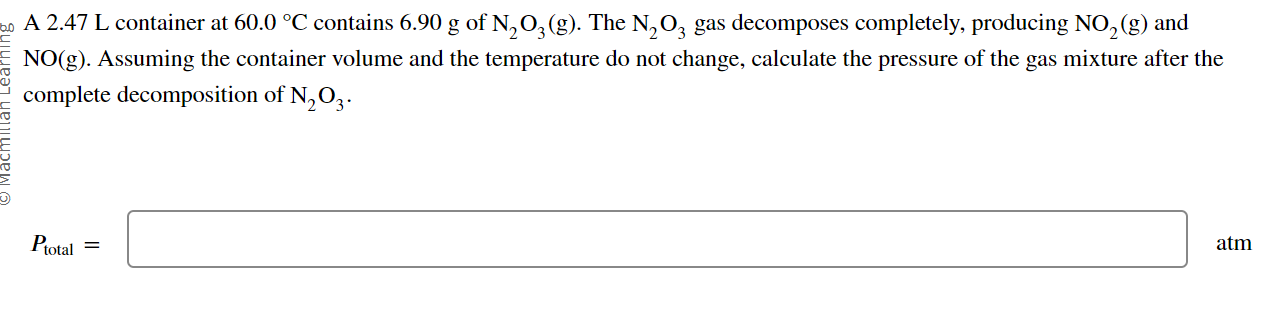 A 2.47 L container at 60.0 °C contains 6.90 g of N2O3(g). The N2O3 gas decomposes completely, producing NO2(g) and NO(g). Assuming the container volume and the temperature do not change, calculate the pressure of the gas mixture after the complete decomposition of N2O3.

Ptotal =