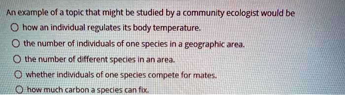 An example of a topic that might be studied by a community ecologist would be
how an individual regulates its body temperature.
the number of individuals of one species in a geographic area.
the number of different species in an area.
whether individuals of one species compete for mates.
how much carbon a species can fix.