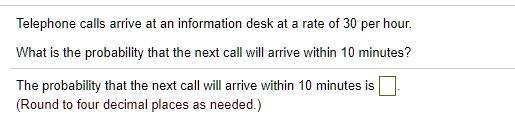 Telephone calls arrive at an information desk at a rate of 30 per hour.
What is the probability that the next call will arrive within 10 minutes?
The probability that the next call will arrive within 10 minutes is.
(Round to four decimal places as needed.)