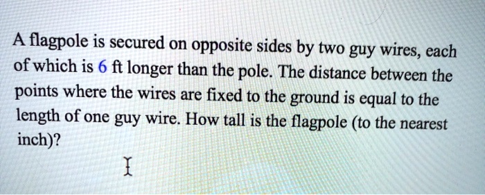 A flagpole is secured on opposite sides by two guy wires, each of which is 6 ft longer than the pole. The distance between the points where the wires are fixed to the ground is equal to the length of one guy wire. How tall is the flagpole (to the nearest inch)?