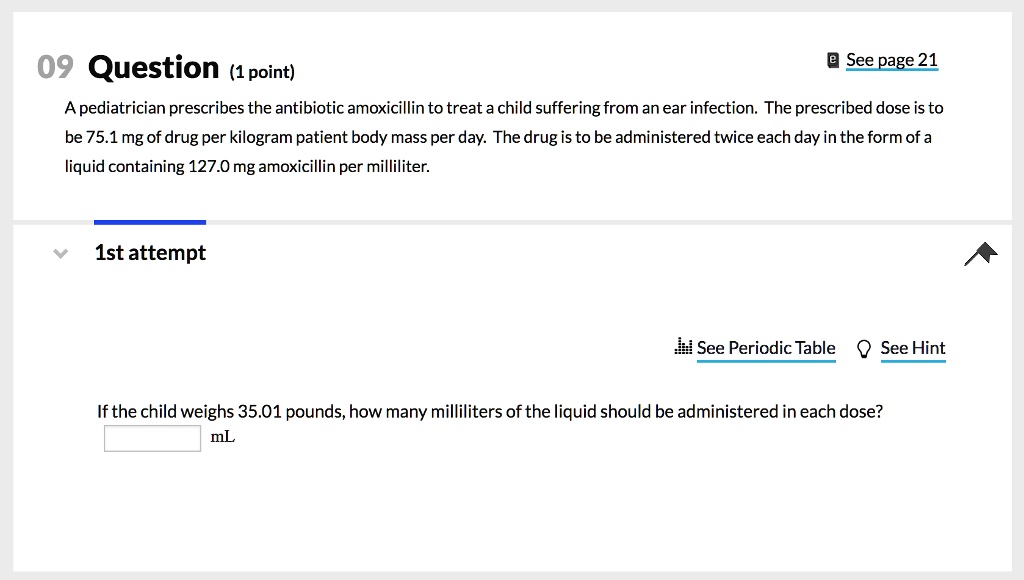 A pediatrician prescribes the antibiotic amoxicillin to treat a child suffering from an ear infection. The prescribed dose is to be 75.1 mg of drug per kilogram patient body mass per day. The drug is to be administered twice each day in the form of a liquid containing 127.0 mg amoxicillin per milliliter. If the child weighs 35.01 pounds, how many milliliters of the liquid should be administered in each dose?