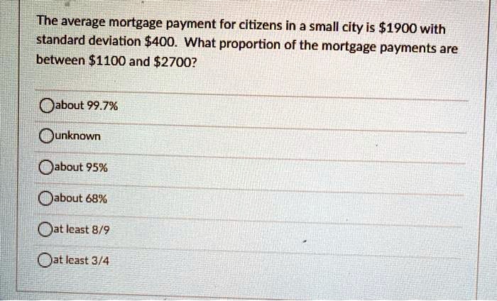 SOLVED: The average mortgage payment for citizens in a small city is 1900  with standard deviation400 . What proportion of the mortgage payments are  between 1100 and2700? Oabout % unknown about 95%