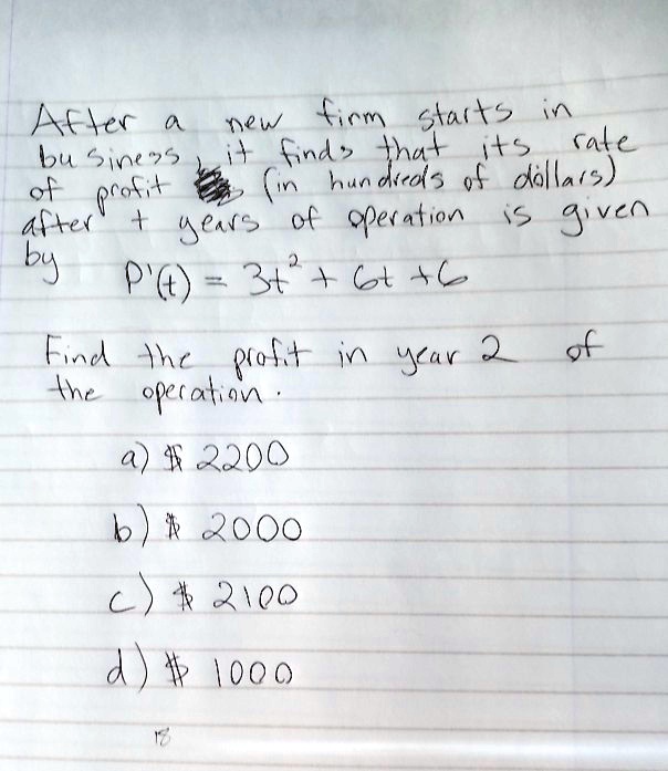 After a new firm starts in business, it finds that its rate of profit (in hundreds of dollars) after t years of operation is given by P'(t) = 3t^2 + 6t + 6. Find the profit in year 2 of the operation. a) 2200 b) 2000 c) 2100 d) 1000