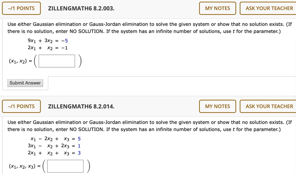 Use either Gaussian elimination or Gauss-Jordan elimination to solve the given system or show that no solution exists. (If there is no solution, enter NO SOLUTION. If the system has an infinite number of solutions, use t for the parameter.)

9x1 + 3x2 = -5
2x1 + x2 = -1

(x1, x2) =

Use either Gaussian elimination or Gauss-Jordan elimination to solve the given system or show that no solution exists. (If there is no solution, enter NO SOLUTION. If the system has an infinite number of solutions, use t for the parameter.)

x1 - 2x2 + x3 = 5
3x1 - x2 + 2x3 = 1
2x1 + x2 + x3 = 3

(x1, x2, x3) =