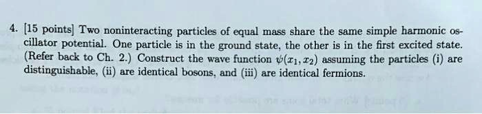 4. [15 points] Two noninteracting particles of equal mass share the same simple harmonic oscillator potential. One particle is in the ground state, the other is in the first excited state. (Refer back to Ch. 2.) Construct the wave function ψ(x1, x2) assuming the particles (i) are distinguishable, (ii) are identical bosons, and (iii) are identical fermions.