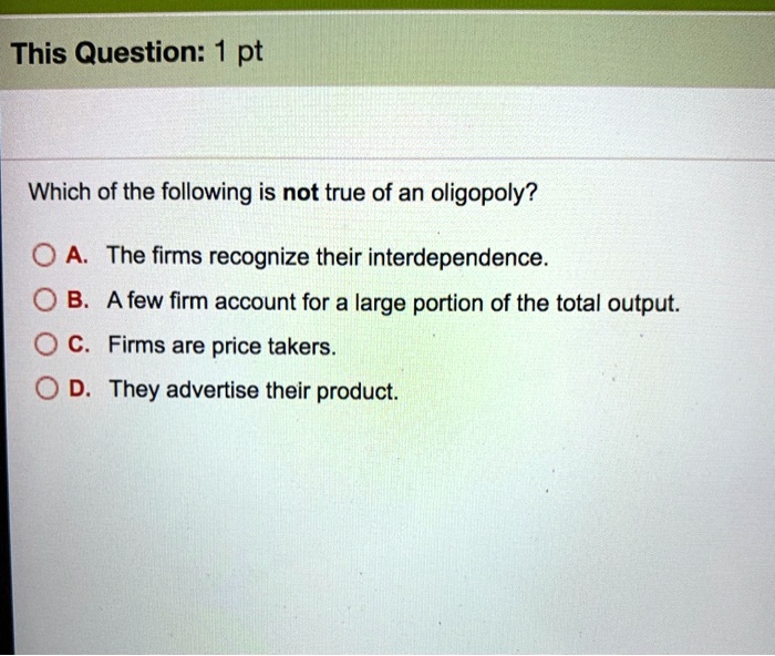 Which of the following is not true of an oligopoly?

A. The firms recognize their interdependence.
B. A few firm account for a large portion of the total output.
C. Firms are price takers.
D. They advertise their product.