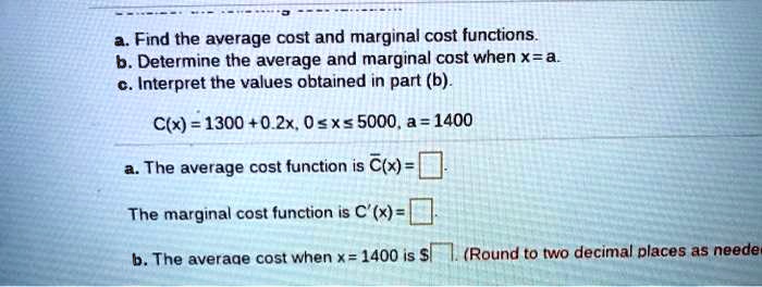 a. Find the average cost and marginal cost functions.
b. Determine the average and marginal cost when x = a.
c. Interpret the values obtained in part (b).

C(x) = 1300 + 0.2x, 0 ? x ? 5000, a = 1400

a. The average cost function is ?(x) =
The marginal cost function is C'(x) =

b. The average cost when x = 1400 is (Round to two decimal places as needed.)